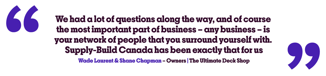 Quote For Homepage which says We had a lot of questions along the way, and of course the most important part of business – any business – is your network of people that you surround yourself with. Supply-Build Canada has been exactly that for us. Subtitle below says Wade Laurent & Shane Chapman, Owners of The Ultimate Deck Shop